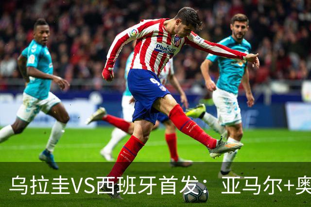 乌拉圭VS西班牙首发：亚马尔+奥亚萨瓦尔 巴尔韦德出战