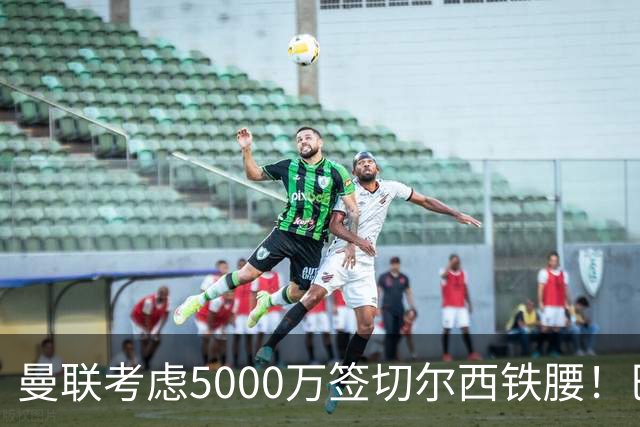 曼联考虑5000万签切尔西铁腰！巴莱巴恐亦被截胡，布莱顿给出具体要价